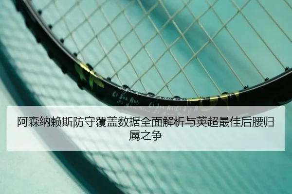 阿森纳赖斯防守覆盖数据全面解析与英超最佳后腰归属之争