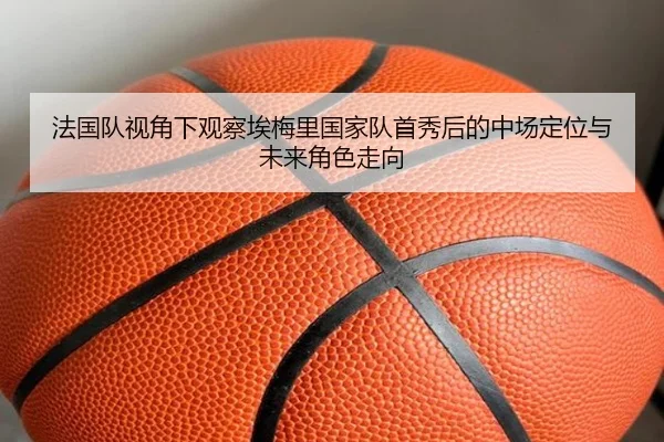 法国队视角下观察埃梅里国家队首秀后的中场定位与未来角色走向