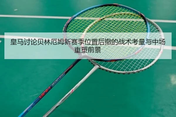 皇马讨论贝林厄姆新赛季位置后撤的战术考量与中场重塑前景
