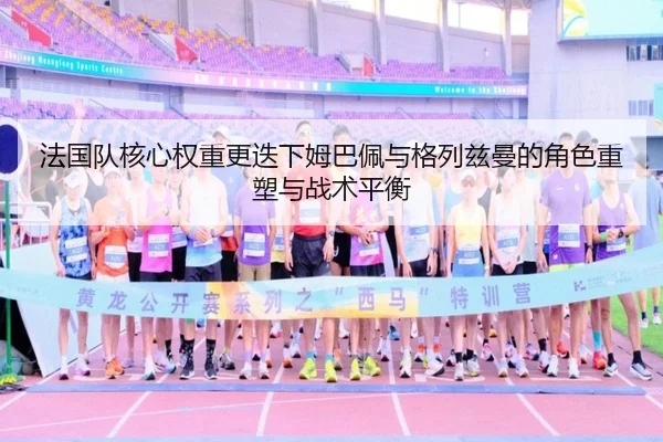 法国队核心权重更迭下姆巴佩与格列兹曼的角色重塑与战术平衡